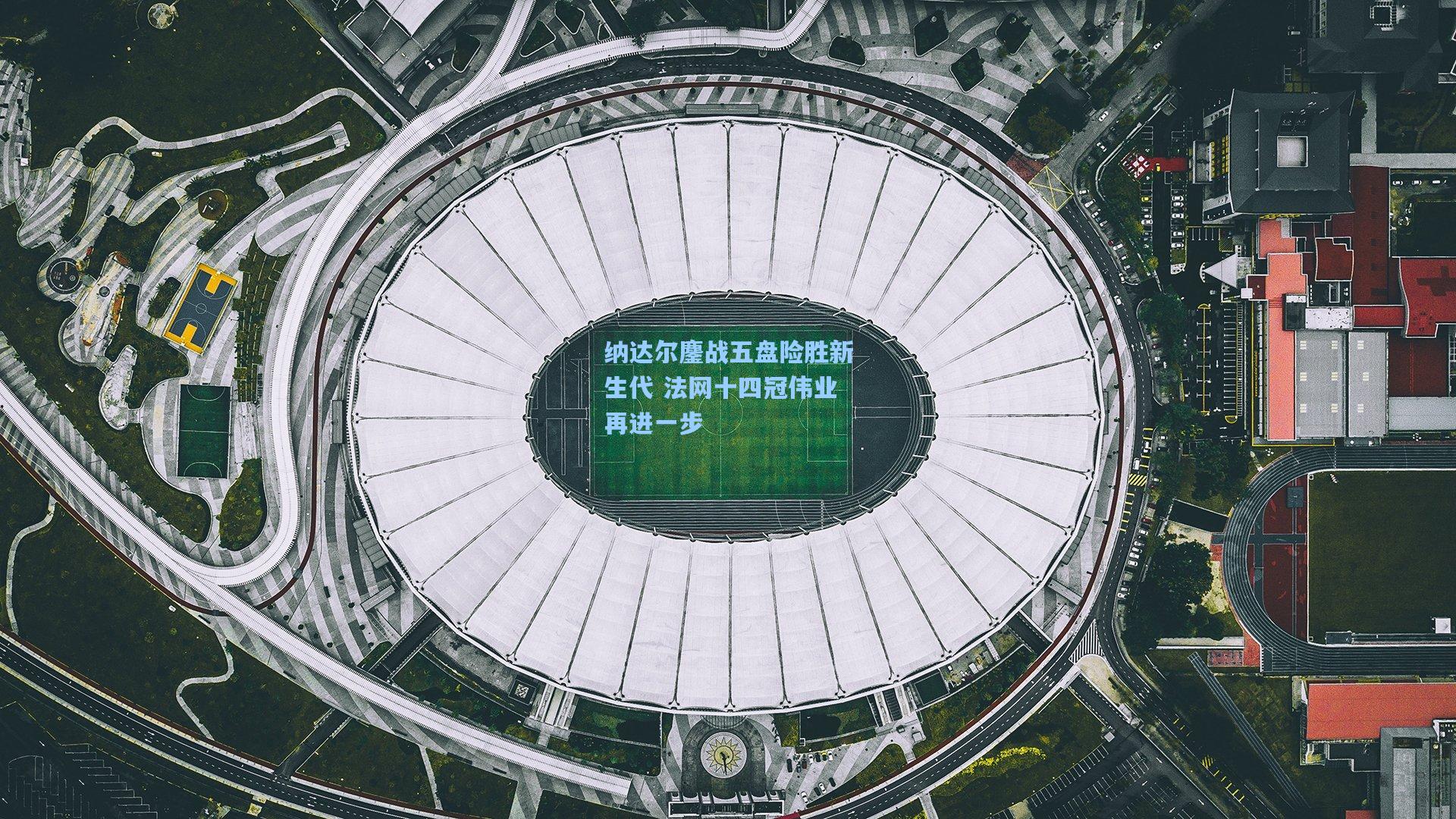 纳达尔鏖战五盘险胜新生代 法网十四冠伟业再进一步