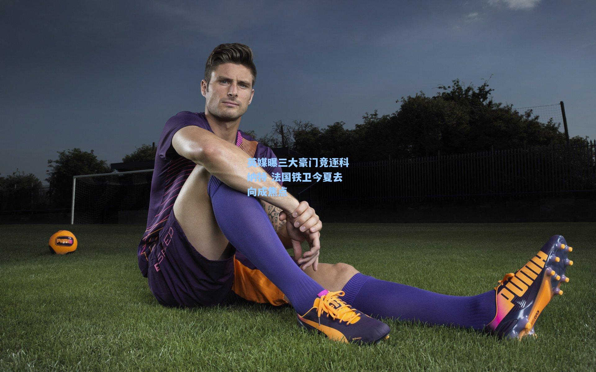 英媒曝三大豪门竞逐科纳特 法国铁卫今夏去向成焦点