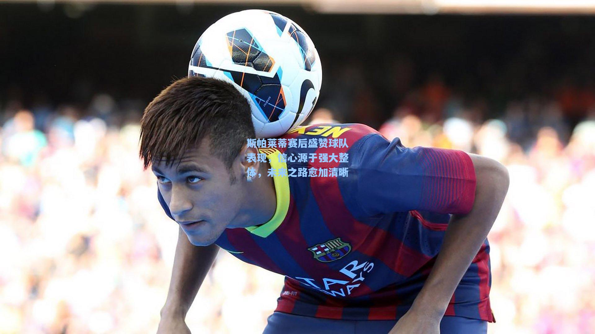 斯帕莱蒂赛后盛赞球队表现,信心源于强大整体,未来之路愈加清晰