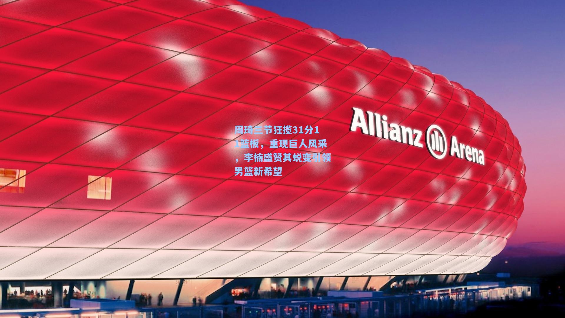 周琦三节狂揽31分11篮板，重现巨人风采，李楠盛赞其蜕变引领男篮新希望