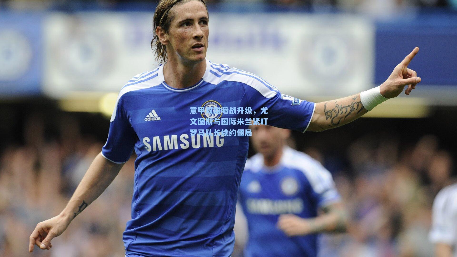 意甲双雄暗战升级，尤文图斯与国际米兰紧盯罗马队长续约僵局